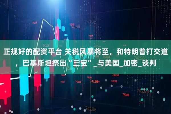 正规好的配资平台 关税风暴将至，和特朗普打交道，巴基斯坦祭出“三宝”_与美国_加密_谈判