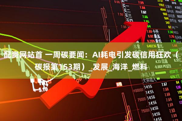 配资网站首 一周碳要闻：AI耗电引发碳信用狂欢（碳报第153期）_发展_海洋_燃料