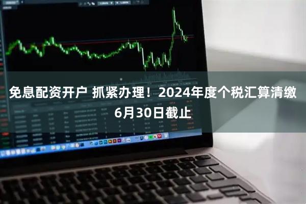 免息配资开户 抓紧办理！2024年度个税汇算清缴6月30日截止