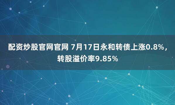 配资炒股官网官网 7月17日永和转债上涨0.8%,转股溢价率9.85%