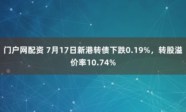 门户网配资 7月17日新港转债下跌0.19%，转股溢价率10.74%