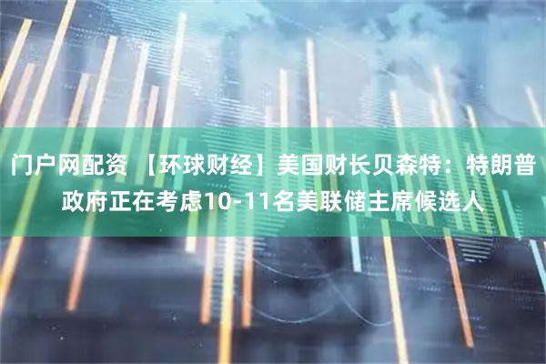 门户网配资 【环球财经】美国财长贝森特：特朗普政府正在考虑10-11名美联储主席候选人
