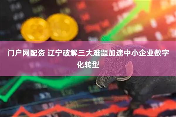 门户网配资 辽宁破解三大难题加速中小企业数字化转型