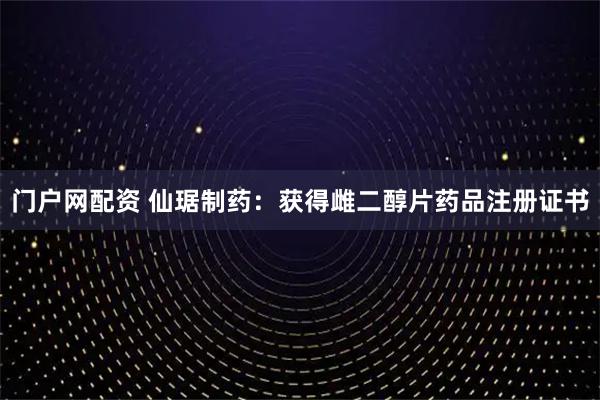 门户网配资 仙琚制药:获得雌二醇片药品注册证书