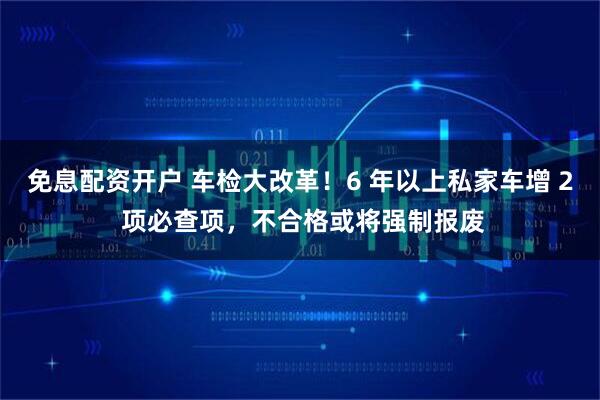 免息配资开户 车检大改革!6 年以上私家车增 2 项必查项,不合格或将强制报废