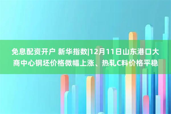 免息配资开户 新华指数|12月11日山东港口大商中心钢坯价格微幅上涨、热轧C料价格平稳