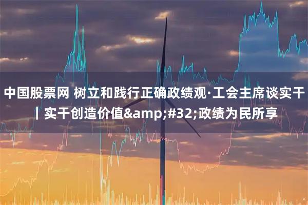 中国股票网 树立和践行正确政绩观·工会主席谈实干｜实干创造价值 政绩为民所享